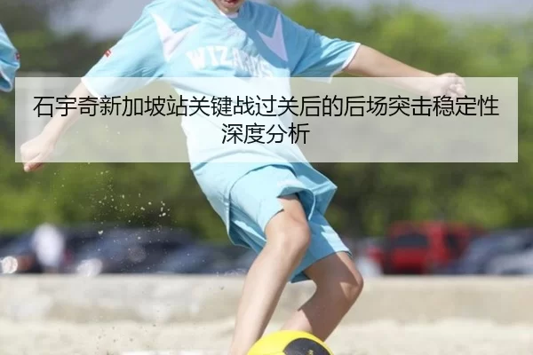 石宇奇新加坡站关键战过关后的后场突击稳定性深度分析